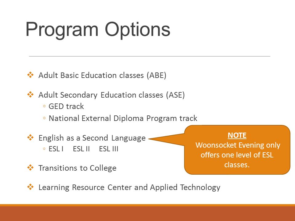Program Options  Adult Basic Education classes (ABE)  Adult Secondary Education classes (ASE) ◦GED track ◦National External Diploma Program track  English as a Second Language ◦ESL I ESL II ESL III  Transitions to College  Learning Resource Center and Applied Technology NOTE Woonsocket Evening only offers one level of ESL classes.