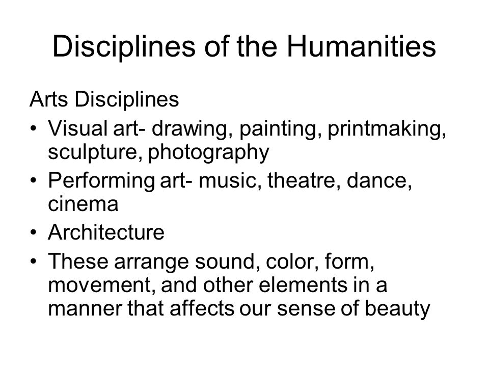 Disciplines of the Humanities Arts Disciplines Visual art- drawing, painting, printmaking, sculpture, photography Performing art- music, theatre, dance, cinema Architecture These arrange sound, color, form, movement, and other elements in a manner that affects our sense of beauty