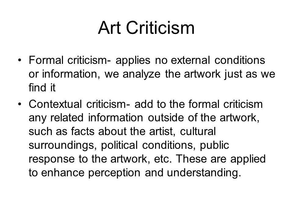 Art Criticism Formal criticism- applies no external conditions or information, we analyze the artwork just as we find it Contextual criticism- add to the formal criticism any related information outside of the artwork, such as facts about the artist, cultural surroundings, political conditions, public response to the artwork, etc.
