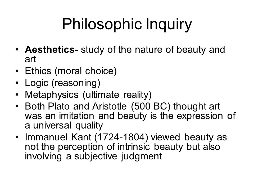 Philosophic Inquiry Aesthetics- study of the nature of beauty and art Ethics (moral choice) Logic (reasoning) Metaphysics (ultimate reality) Both Plato and Aristotle (500 BC) thought art was an imitation and beauty is the expression of a universal quality Immanuel Kant ( ) viewed beauty as not the perception of intrinsic beauty but also involving a subjective judgment