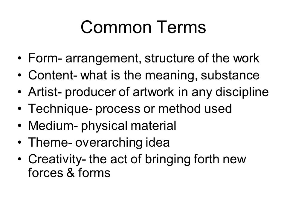 Common Terms Form- arrangement, structure of the work Content- what is the meaning, substance Artist- producer of artwork in any discipline Technique- process or method used Medium- physical material Theme- overarching idea Creativity- the act of bringing forth new forces & forms