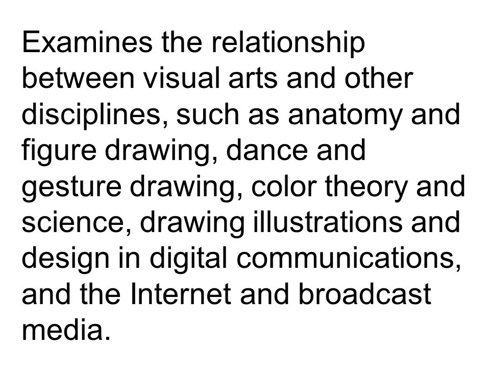 Examines the relationship between visual arts and other disciplines, such as anatomy and figure drawing, dance and gesture drawing, color theory and science, drawing illustrations and design in digital communications, and the Internet and broadcast media.