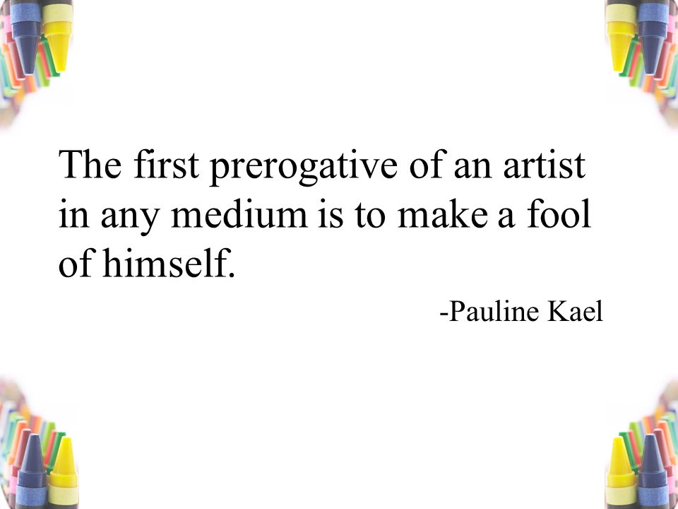 The first prerogative of an artist in any medium is to make a fool of himself. -Pauline Kael