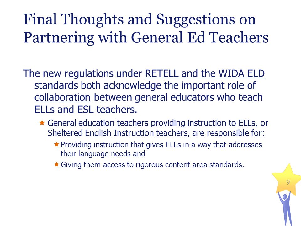 Final Thoughts and Suggestions on Partnering with General Ed Teachers The new regulations under RETELL and the WIDA ELD standards both acknowledge the important role of collaboration between general educators who teach ELLs and ESL teachers.