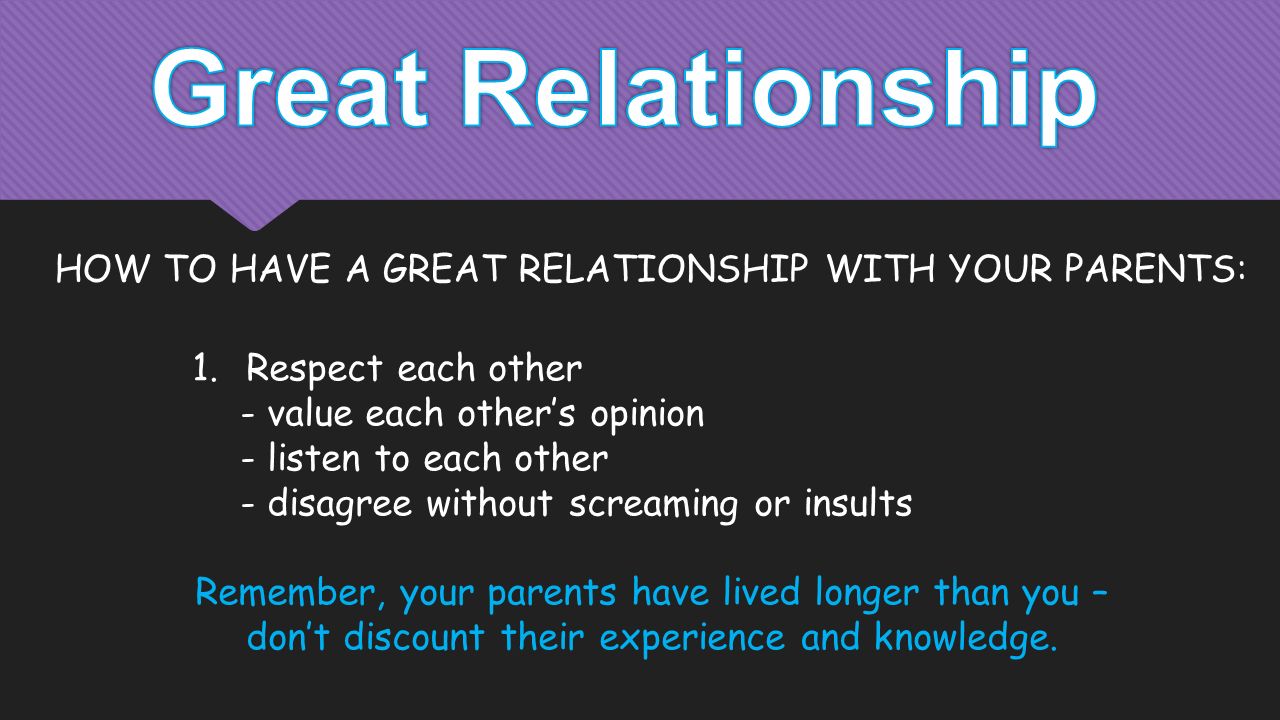 1.Respect each other - value each other’s opinion - listen to each other - disagree without screaming or insults Remember, your parents have lived longer than you – don’t discount their experience and knowledge.