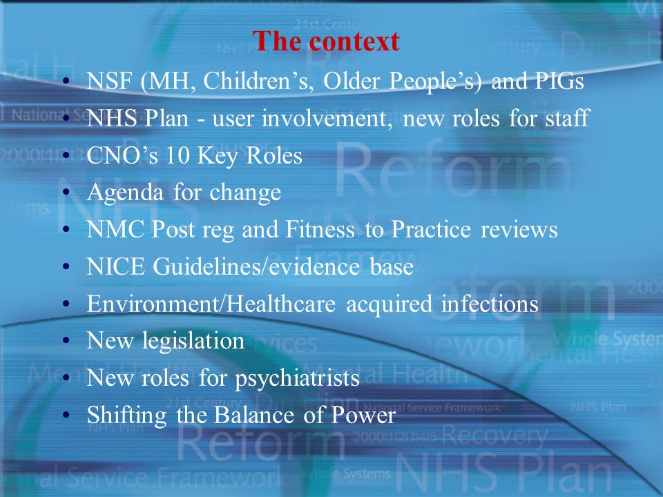 The context NSF (MH, Children’s, Older People’s) and PIGs NHS Plan - user involvement, new roles for staff CNO’s 10 Key Roles Agenda for change NMC Post reg and Fitness to Practice reviews NICE Guidelines/evidence base Environment/Healthcare acquired infections New legislation New roles for psychiatrists Shifting the Balance of Power