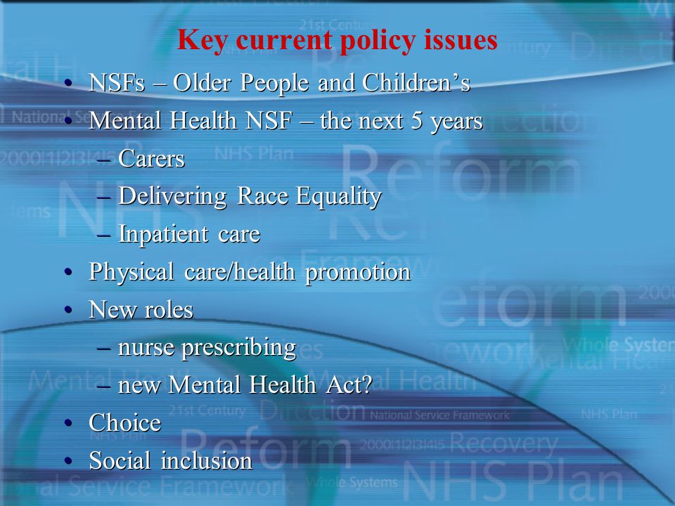 Key current policy issues NSFs – Older People and Children’s Mental Health NSF – the next 5 years –Carers –Delivering Race Equality –Inpatient care Physical care/health promotion New roles –nurse prescribing –new Mental Health Act.