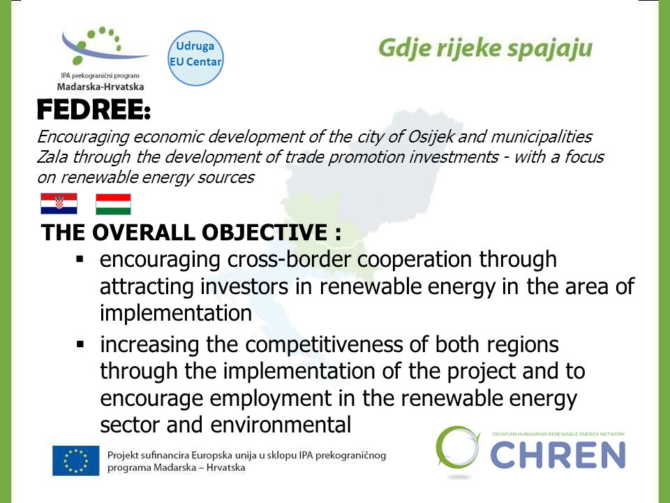 FEDREE: Encouraging economic development of the city of Osijek and municipalities Zala through the development of trade promotion investments - with a focus on renewable energy sources THE OVERALL OBJECTIVE :  encouraging cross-border cooperation through attracting investors in renewable energy in the area of implementation  increasing the competitiveness of both regions through the implementation of the project and to encourage employment in the renewable energy sector and environmental
