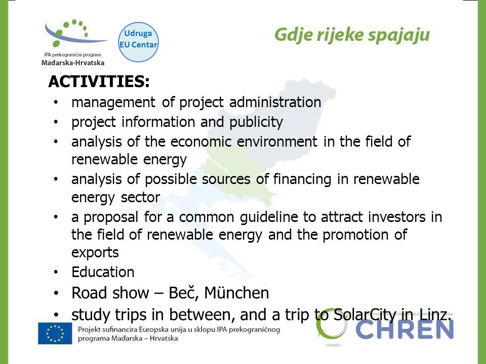 CHREN ACTIVITIES: management of project administration project information and publicity analysis of the economic environment in the field of renewable energy analysis of possible sources of financing in renewable energy sector a proposal for a common guideline to attract investors in the field of renewable energy and the promotion of exports Education Road show – Beč, München study trips in between, and a trip to SolarCity in Linz.