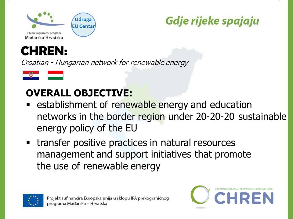 CHREN: Croatian - Hungarian network for renewable energy OVERALL OBJECTIVE:  establishment of renewable energy and education networks in the border region under sustainable energy policy of the EU  transfer positive practices in natural resources management and support initiatives that promote the use of renewable energy