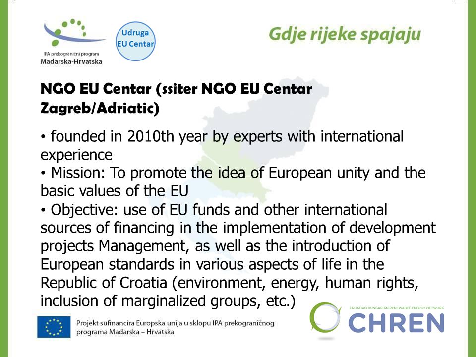 NGO EU Centar (ssiter NGO EU Centar Zagreb/Adriatic) founded in 2010th year by experts with international experience Mission: To promote the idea of ​​ European unity and the basic values ​​ of the EU Objective: use of EU funds and other international sources of financing in the implementation of development projects Management, as well as the introduction of European standards in various aspects of life in the Republic of Croatia (environment, energy, human rights, inclusion of marginalized groups, etc.)