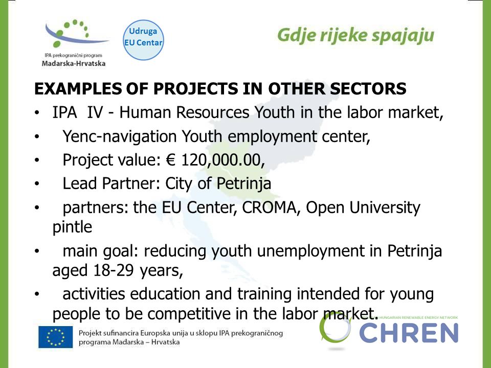CHREN EXAMPLES OF PROJECTS IN OTHER SECTORS IPA IV - Human Resources Youth in the labor market, Yenc-navigation Youth employment center, Project value: € 120,000.00, Lead Partner: City of Petrinja partners: the EU Center, CROMA, Open University pintle main goal: reducing youth unemployment in Petrinja aged years, activities education and training intended for young people to be competitive in the labor market.
