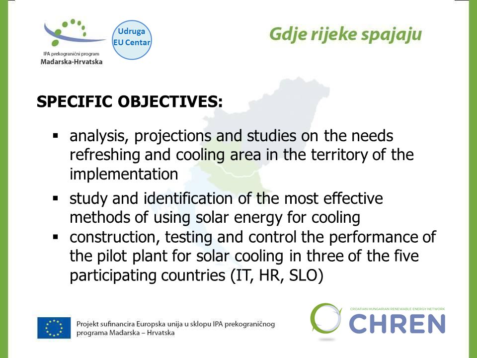 SPECIFIC OBJECTIVES:  analysis, projections and studies on the needs refreshing and cooling area in the territory of the implementation  study and identification of the most effective methods of using solar energy for cooling  construction, testing and control the performance of the pilot plant for solar cooling in three of the five participating countries (IT, HR, SLO)