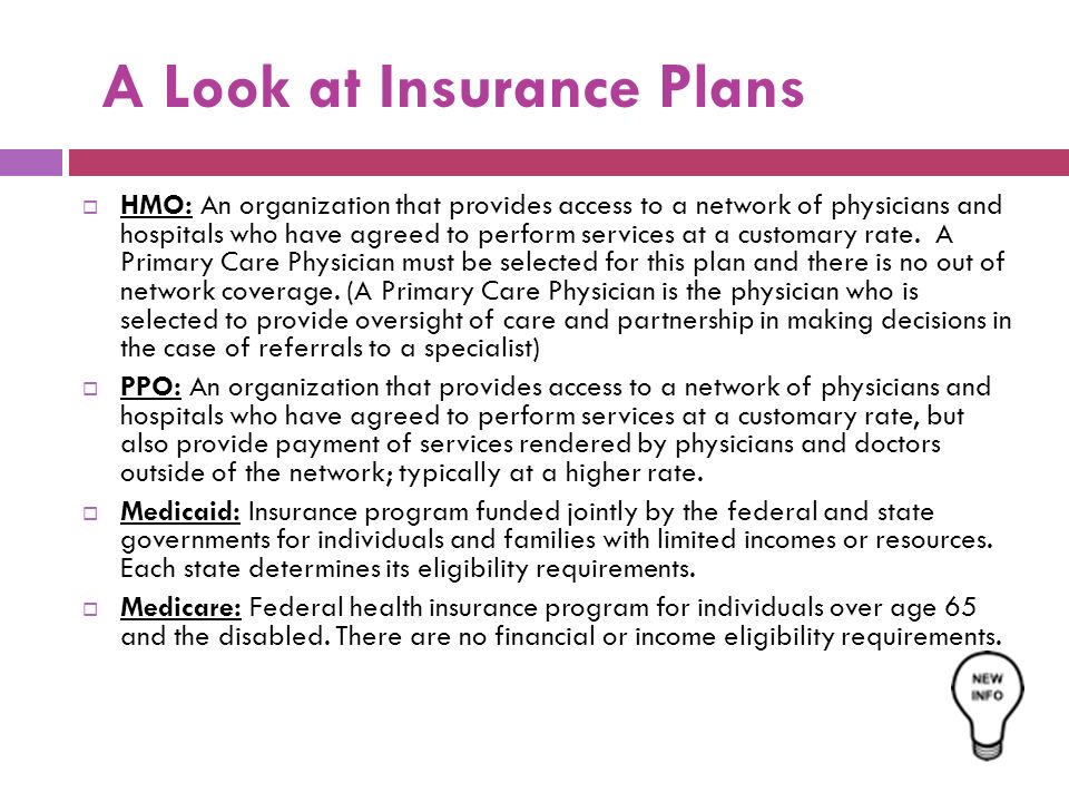 A Look at Insurance Plans  HMO: An organization that provides access to a network of physicians and hospitals who have agreed to perform services at a customary rate.