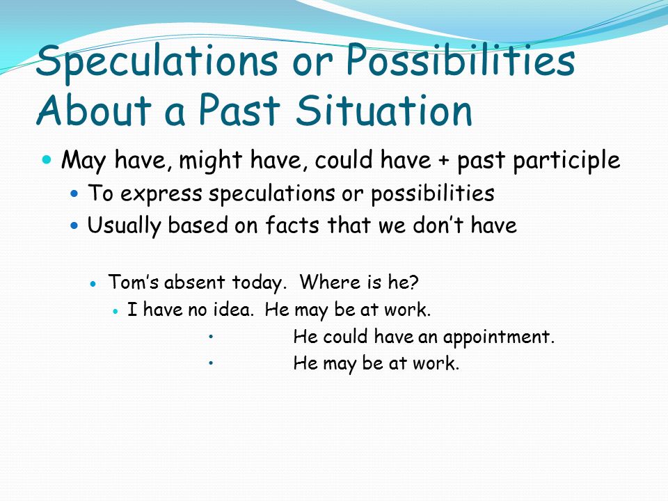 Speculations or Possibilities About a Past Situation May have, might have, could have + past participle To express speculations or possibilities Usually based on facts that we don’t have Tom’s absent today.