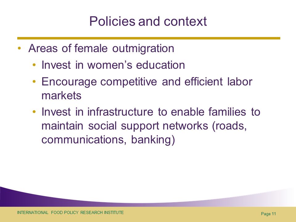 INTERNATIONAL FOOD POLICY RESEARCH INSTITUTE Page 11 Policies and context Areas of female outmigration Invest in women’s education Encourage competitive and efficient labor markets Invest in infrastructure to enable families to maintain social support networks (roads, communications, banking)