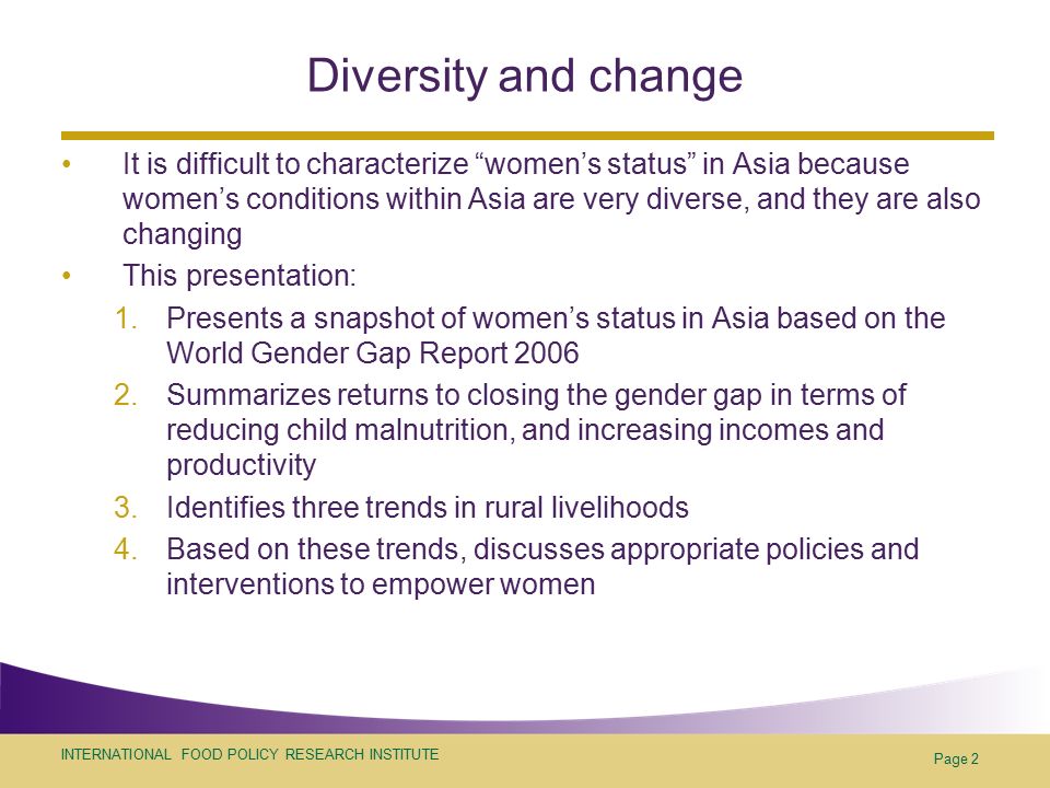 INTERNATIONAL FOOD POLICY RESEARCH INSTITUTE Page 2 Diversity and change It is difficult to characterize women’s status in Asia because women’s conditions within Asia are very diverse, and they are also changing This presentation: 1.Presents a snapshot of women’s status in Asia based on the World Gender Gap Report Summarizes returns to closing the gender gap in terms of reducing child malnutrition, and increasing incomes and productivity 3.Identifies three trends in rural livelihoods 4.Based on these trends, discusses appropriate policies and interventions to empower women