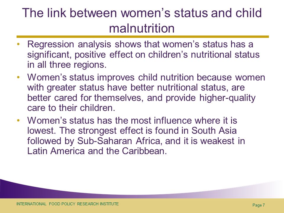INTERNATIONAL FOOD POLICY RESEARCH INSTITUTE Page 7 The link between women’s status and child malnutrition Regression analysis shows that women’s status has a significant, positive effect on children’s nutritional status in all three regions.