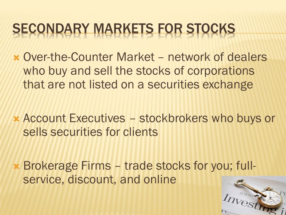  Over-the-Counter Market – network of dealers who buy and sell the stocks of corporations that are not listed on a securities exchange  Account Executives – stockbrokers who buys or sells securities for clients  Brokerage Firms – trade stocks for you; full- service, discount, and online
