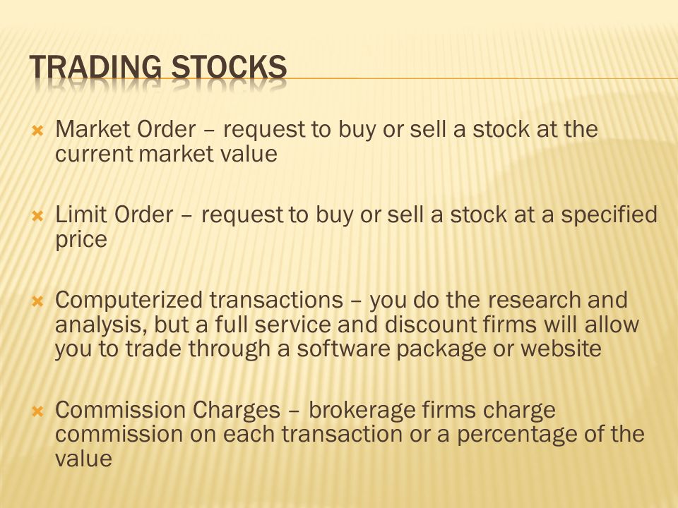  Market Order – request to buy or sell a stock at the current market value  Limit Order – request to buy or sell a stock at a specified price  Computerized transactions – you do the research and analysis, but a full service and discount firms will allow you to trade through a software package or website  Commission Charges – brokerage firms charge commission on each transaction or a percentage of the value