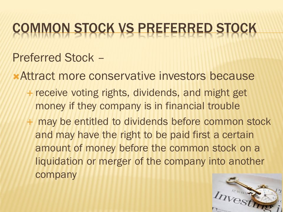 Preferred Stock –  Attract more conservative investors because  receive voting rights, dividends, and might get money if they company is in financial trouble  may be entitled to dividends before common stock and may have the right to be paid first a certain amount of money before the common stock on a liquidation or merger of the company into another company