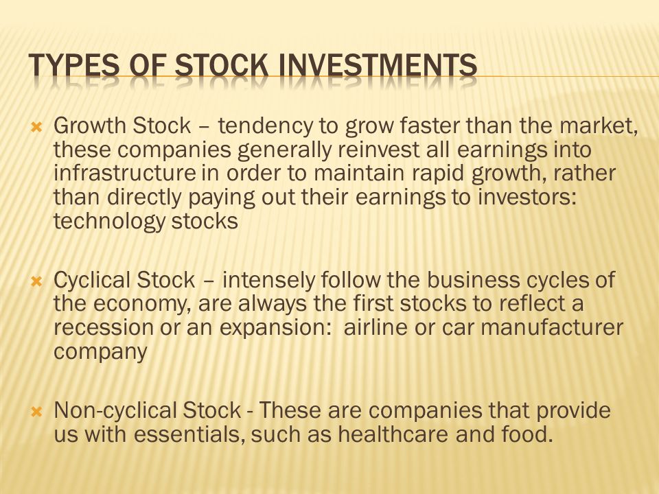  Growth Stock – tendency to grow faster than the market, these companies generally reinvest all earnings into infrastructure in order to maintain rapid growth, rather than directly paying out their earnings to investors: technology stocks  Cyclical Stock – intensely follow the business cycles of the economy, are always the first stocks to reflect a recession or an expansion: airline or car manufacturer company  Non-cyclical Stock - These are companies that provide us with essentials, such as healthcare and food.