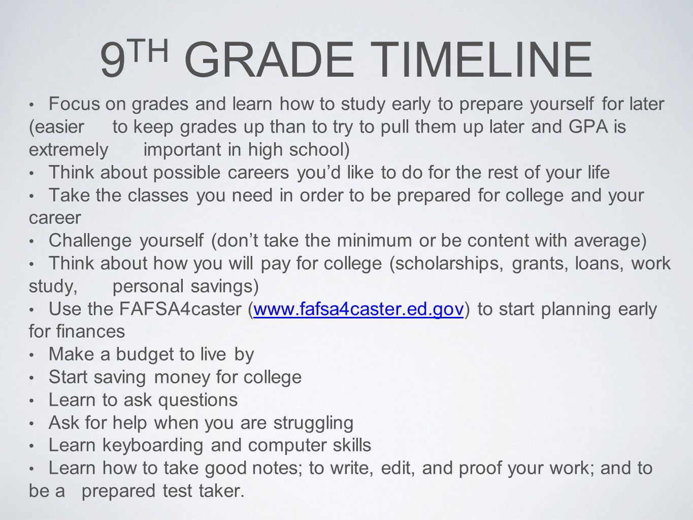 9 TH GRADE TIMELINE Focus on grades and learn how to study early to prepare yourself for later (easier to keep grades up than to try to pull them up later and GPA is extremely important in high school) Think about possible careers you’d like to do for the rest of your life Take the classes you need in order to be prepared for college and your career Challenge yourself (don’t take the minimum or be content with average) Think about how you will pay for college (scholarships, grants, loans, work study, personal savings) Use the FAFSA4caster (  to start planning early for financeswww.fafsa4caster.ed.gov Make a budget to live by Start saving money for college Learn to ask questions Ask for help when you are struggling Learn keyboarding and computer skills Learn how to take good notes; to write, edit, and proof your work; and to be a prepared test taker.