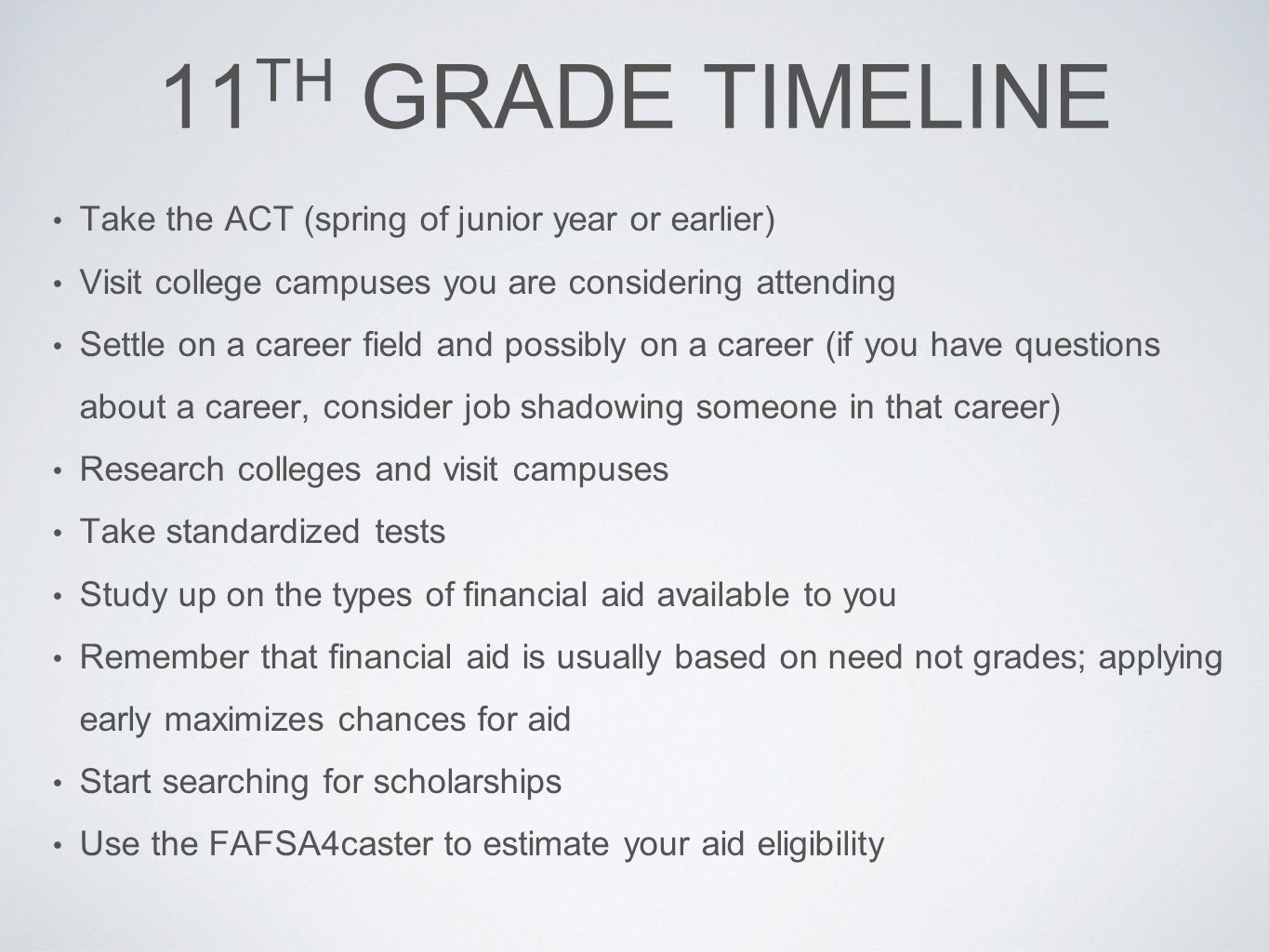 11 TH GRADE TIMELINE Take the ACT (spring of junior year or earlier) Visit college campuses you are considering attending Settle on a career field and possibly on a career (if you have questions about a career, consider job shadowing someone in that career) Research colleges and visit campuses Take standardized tests Study up on the types of financial aid available to you Remember that financial aid is usually based on need not grades; applying early maximizes chances for aid Start searching for scholarships Use the FAFSA4caster to estimate your aid eligibility