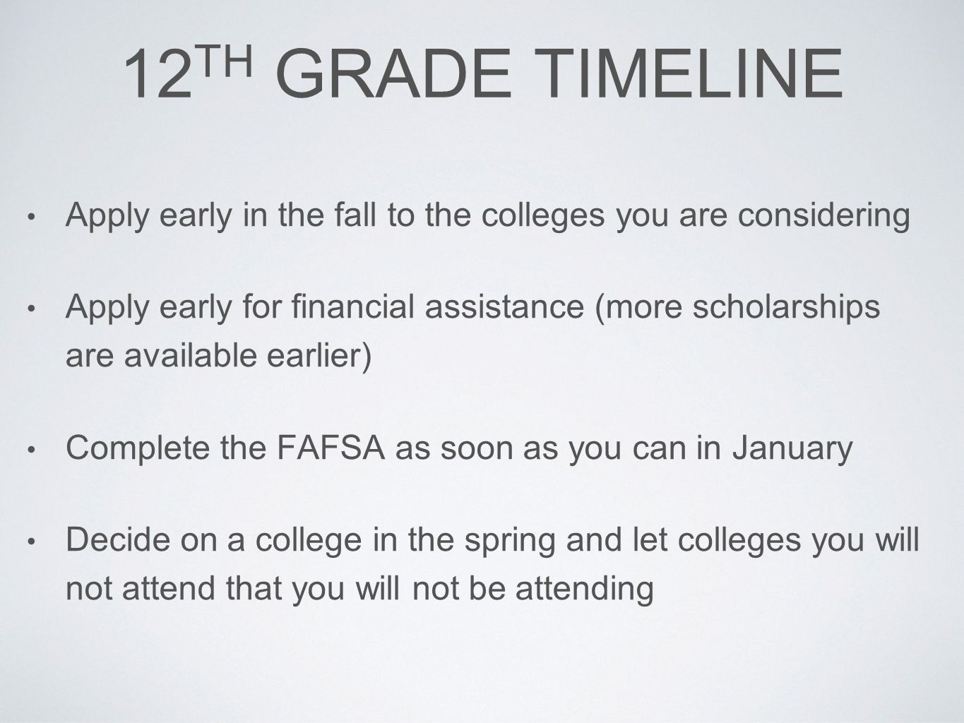 12 TH GRADE TIMELINE Apply early in the fall to the colleges you are considering Apply early for financial assistance (more scholarships are available earlier) Complete the FAFSA as soon as you can in January Decide on a college in the spring and let colleges you will not attend that you will not be attending