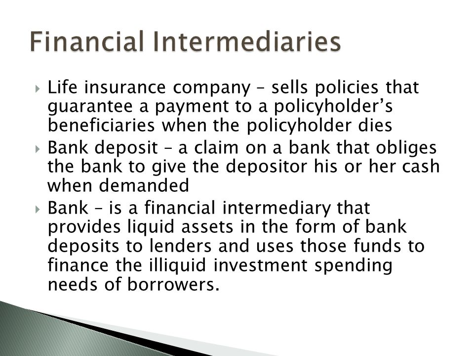  Life insurance company – sells policies that guarantee a payment to a policyholder’s beneficiaries when the policyholder dies  Bank deposit – a claim on a bank that obliges the bank to give the depositor his or her cash when demanded  Bank – is a financial intermediary that provides liquid assets in the form of bank deposits to lenders and uses those funds to finance the illiquid investment spending needs of borrowers.