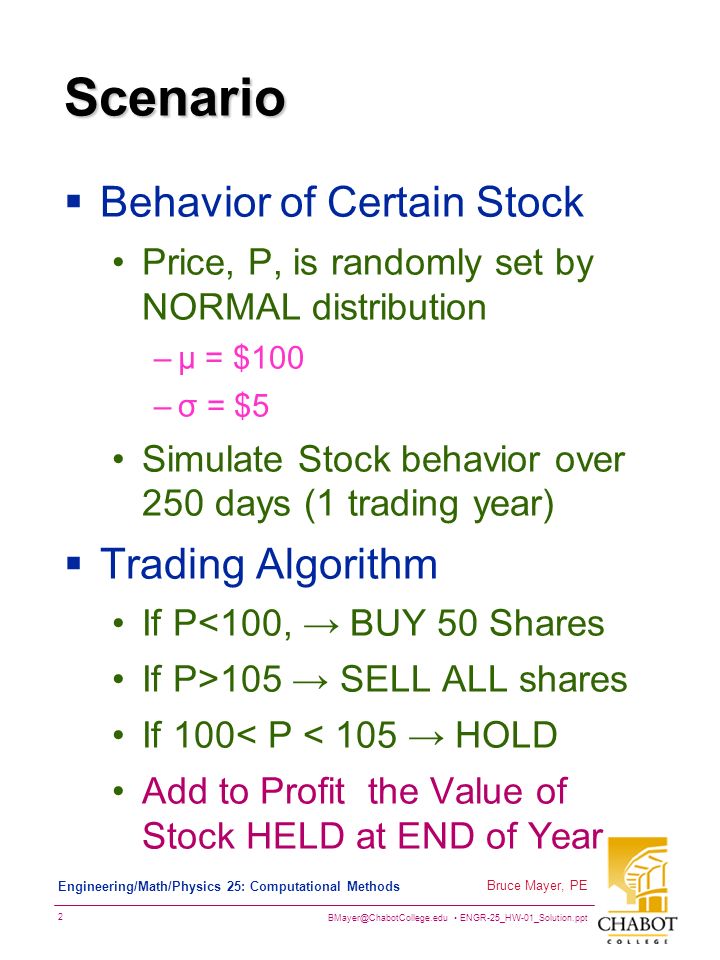 ENGR-25_HW-01_Solution.ppt 2 Bruce Mayer, PE Engineering/Math/Physics 25: Computational Methods Scenario  Behavior of Certain Stock Price, P, is randomly set by NORMAL distribution –µ = $100 –σ = $5 Simulate Stock behavior over 250 days (1 trading year)  Trading Algorithm If P<100, → BUY 50 Shares If P>105 → SELL ALL shares If 100< P < 105 → HOLD Add to Profit the Value of Stock HELD at END of Year