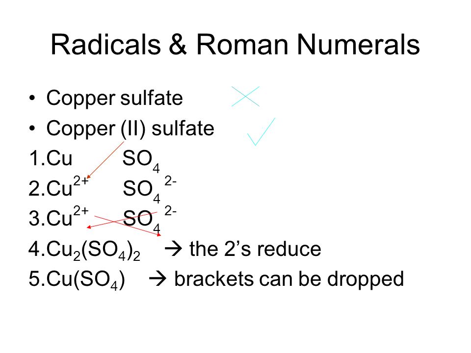 Radicals & Roman Numerals Copper sulfate Copper (II) sulfate 1.Cu SO 4 2.Cu 2+ SO Cu 2+ SO Cu 2 (SO 4 ) 2  the 2’s reduce 5.Cu(SO 4 )  brackets can be dropped