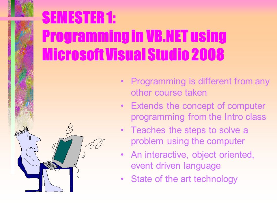 SEMESTER 1: Programming in VB.NET using Microsoft Visual Studio 2008 Programming is different from any other course taken Extends the concept of computer programming from the Intro class Teaches the steps to solve a problem using the computer An interactive, object oriented, event driven language State of the art technology