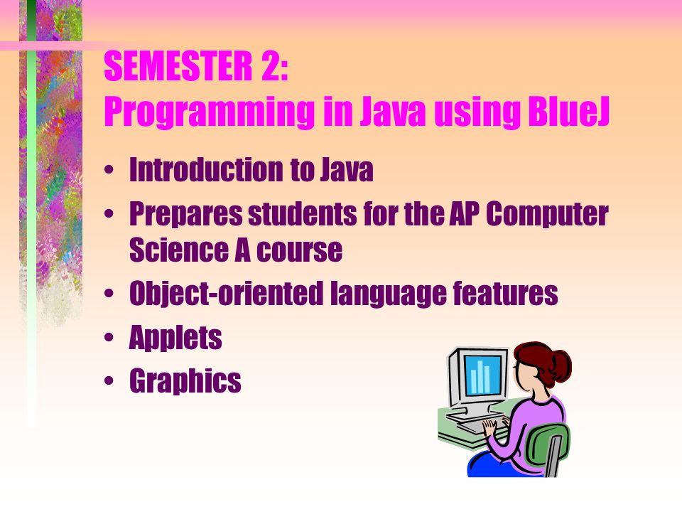 SEMESTER 2: Programming in Java using BlueJ Introduction to Java Prepares students for the AP Computer Science A course Object-oriented language features Applets Graphics