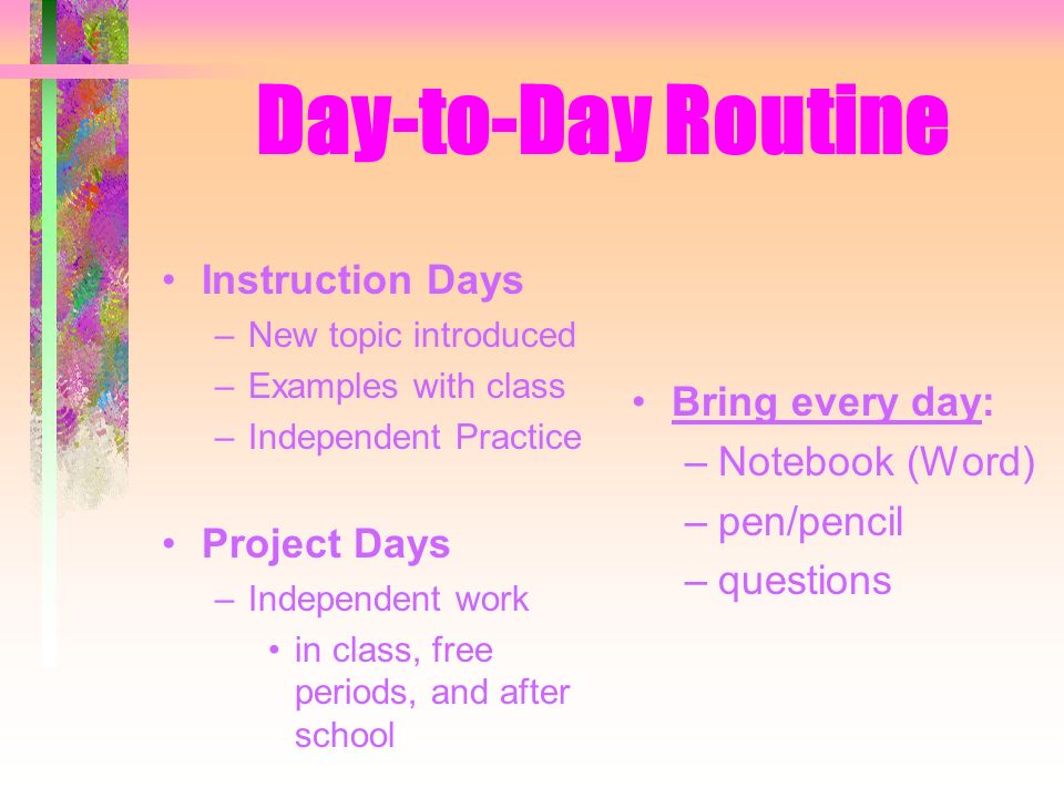 Day-to-Day Routine Instruction Days –New topic introduced –Examples with class –Independent Practice Project Days –Independent work in class, free periods, and after school Bring every day: –Notebook (Word) –pen/pencil –questions