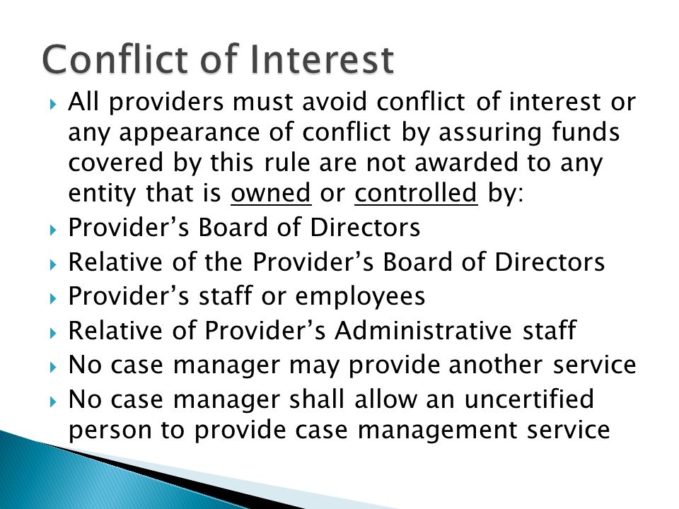  All providers must avoid conflict of interest or any appearance of conflict by assuring funds covered by this rule are not awarded to any entity that is owned or controlled by:  Provider’s Board of Directors  Relative of the Provider’s Board of Directors  Provider’s staff or employees  Relative of Provider’s Administrative staff  No case manager may provide another service  No case manager shall allow an uncertified person to provide case management service