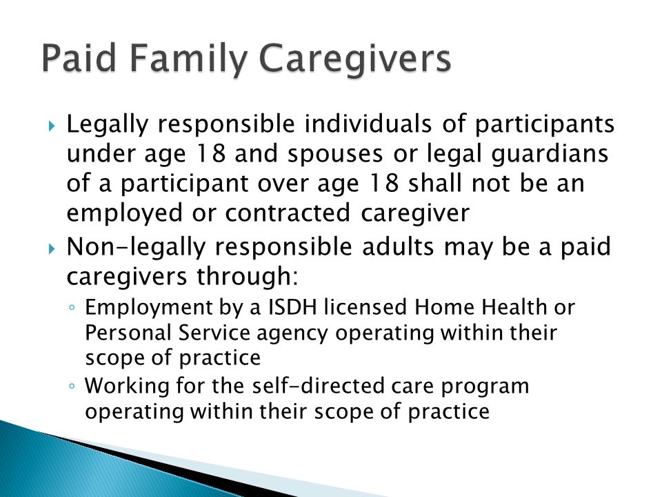  Legally responsible individuals of participants under age 18 and spouses or legal guardians of a participant over age 18 shall not be an employed or contracted caregiver  Non-legally responsible adults may be a paid caregivers through: ◦ Employment by a ISDH licensed Home Health or Personal Service agency operating within their scope of practice ◦ Working for the self-directed care program operating within their scope of practice