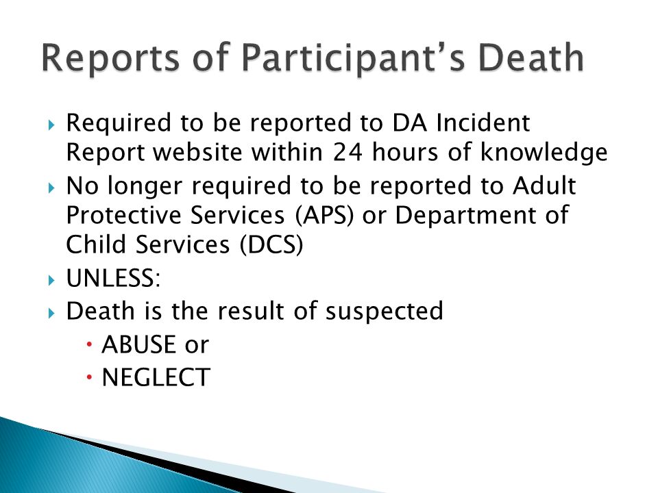  Required to be reported to DA Incident Report website within 24 hours of knowledge  No longer required to be reported to Adult Protective Services (APS) or Department of Child Services (DCS)  UNLESS:  Death is the result of suspected  ABUSE or  NEGLECT