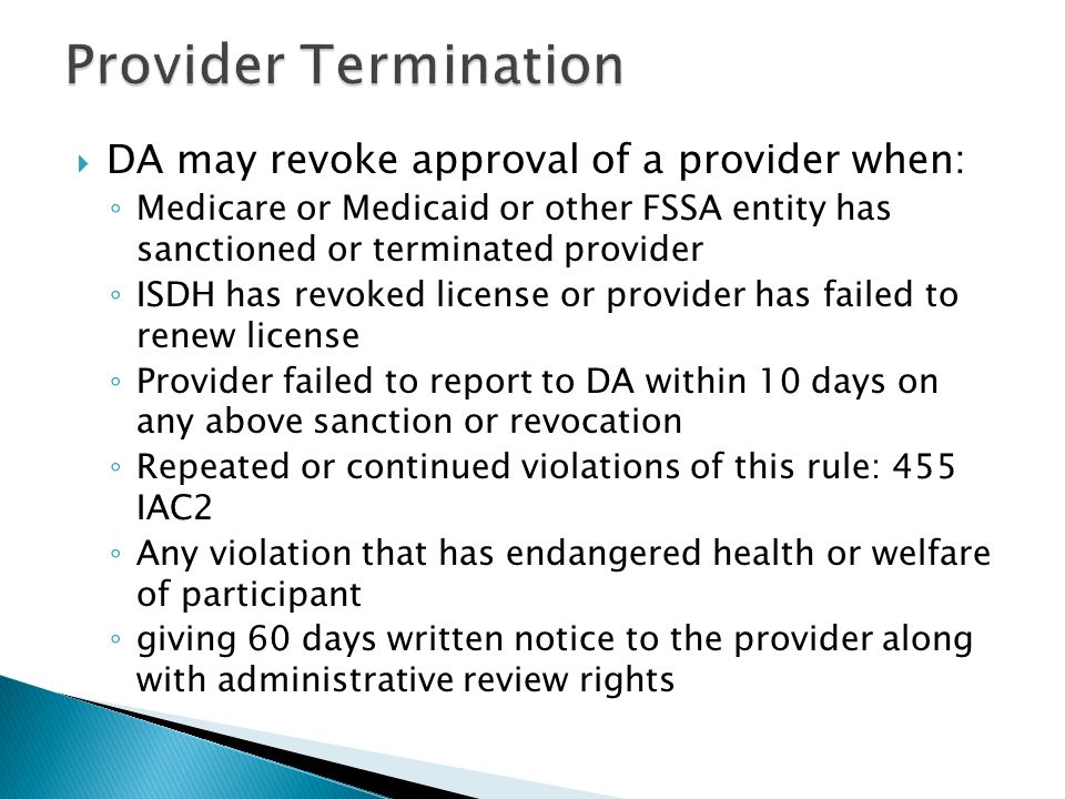  DA may revoke approval of a provider when: ◦ Medicare or Medicaid or other FSSA entity has sanctioned or terminated provider ◦ ISDH has revoked license or provider has failed to renew license ◦ Provider failed to report to DA within 10 days on any above sanction or revocation ◦ Repeated or continued violations of this rule: 455 IAC2 ◦ Any violation that has endangered health or welfare of participant ◦ giving 60 days written notice to the provider along with administrative review rights