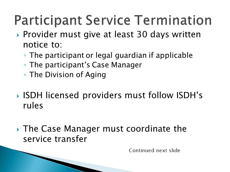  Provider must give at least 30 days written notice to: ◦ The participant or legal guardian if applicable ◦ The participant’s Case Manager ◦ The Division of Aging  ISDH licensed providers must follow ISDH’s rules  The Case Manager must coordinate the service transfer Continued next slide