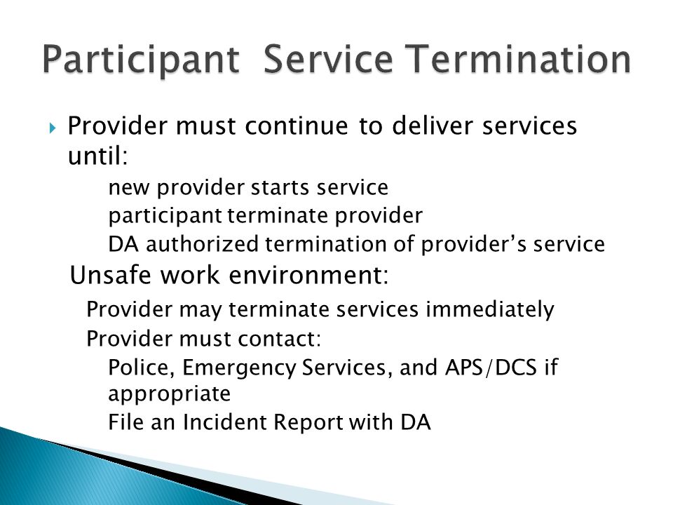  Provider must continue to deliver services until: new provider starts service participant terminate provider DA authorized termination of provider’s service Unsafe work environment: Provider may terminate services immediately Provider must contact: Police, Emergency Services, and APS/DCS if appropriate File an Incident Report with DA