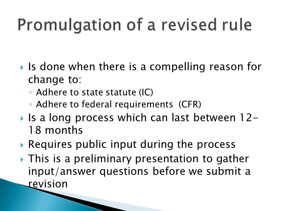  Is done when there is a compelling reason for change to: ◦ Adhere to state statute (IC) ◦ Adhere to federal requirements (CFR)  Is a long process which can last between months  Requires public input during the process  This is a preliminary presentation to gather input/answer questions before we submit a revision