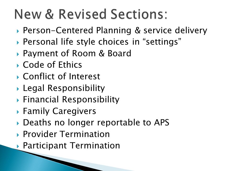  Person-Centered Planning & service delivery  Personal life style choices in settings  Payment of Room & Board  Code of Ethics  Conflict of Interest  Legal Responsibility  Financial Responsibility  Family Caregivers  Deaths no longer reportable to APS  Provider Termination  Participant Termination