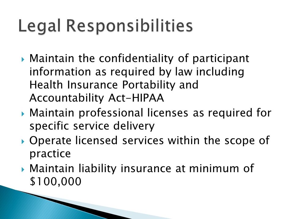  Maintain the confidentiality of participant information as required by law including Health Insurance Portability and Accountability Act-HIPAA  Maintain professional licenses as required for specific service delivery  Operate licensed services within the scope of practice  Maintain liability insurance at minimum of $100,000