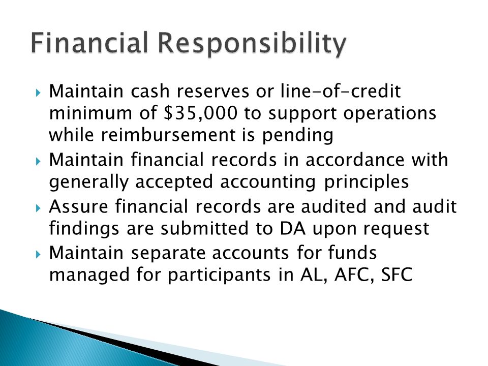  Maintain cash reserves or line-of-credit minimum of $35,000 to support operations while reimbursement is pending  Maintain financial records in accordance with generally accepted accounting principles  Assure financial records are audited and audit findings are submitted to DA upon request  Maintain separate accounts for funds managed for participants in AL, AFC, SFC