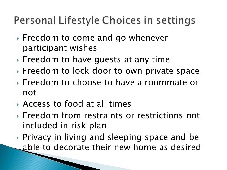  Freedom to come and go whenever participant wishes  Freedom to have guests at any time  Freedom to lock door to own private space  Freedom to choose to have a roommate or not  Access to food at all times  Freedom from restraints or restrictions not included in risk plan  Privacy in living and sleeping space and be able to decorate their new home as desired
