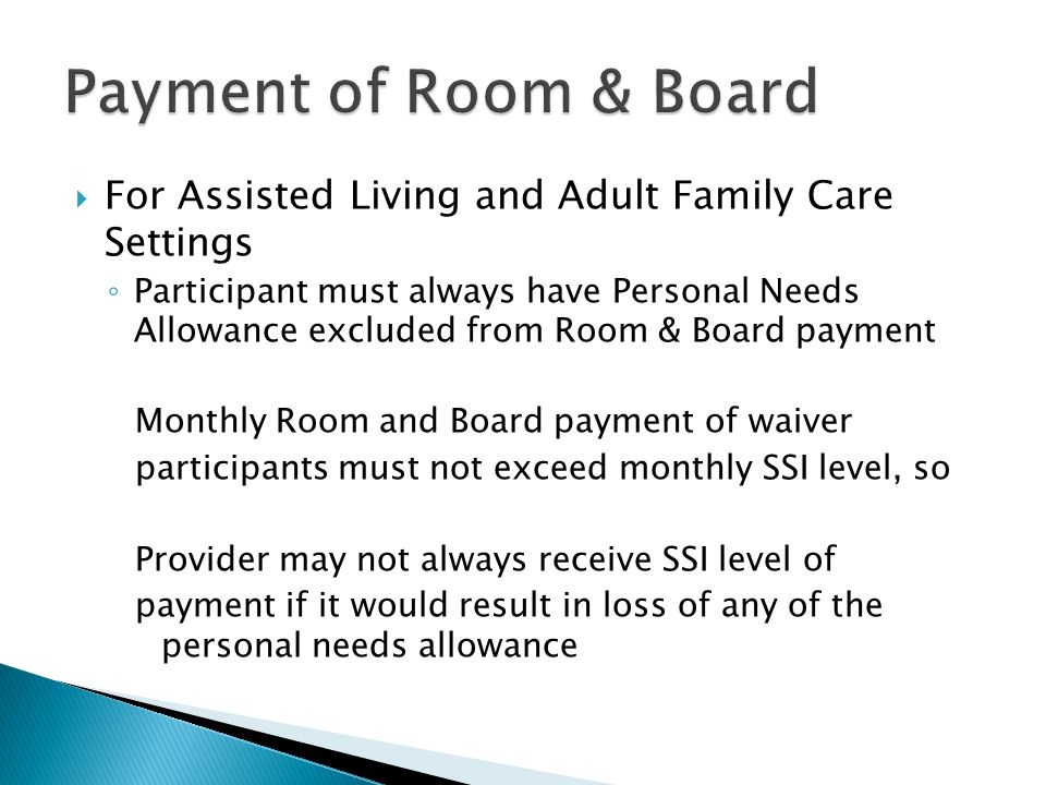  For Assisted Living and Adult Family Care Settings ◦ Participant must always have Personal Needs Allowance excluded from Room & Board payment Monthly Room and Board payment of waiver participants must not exceed monthly SSI level, so Provider may not always receive SSI level of payment if it would result in loss of any of the personal needs allowance