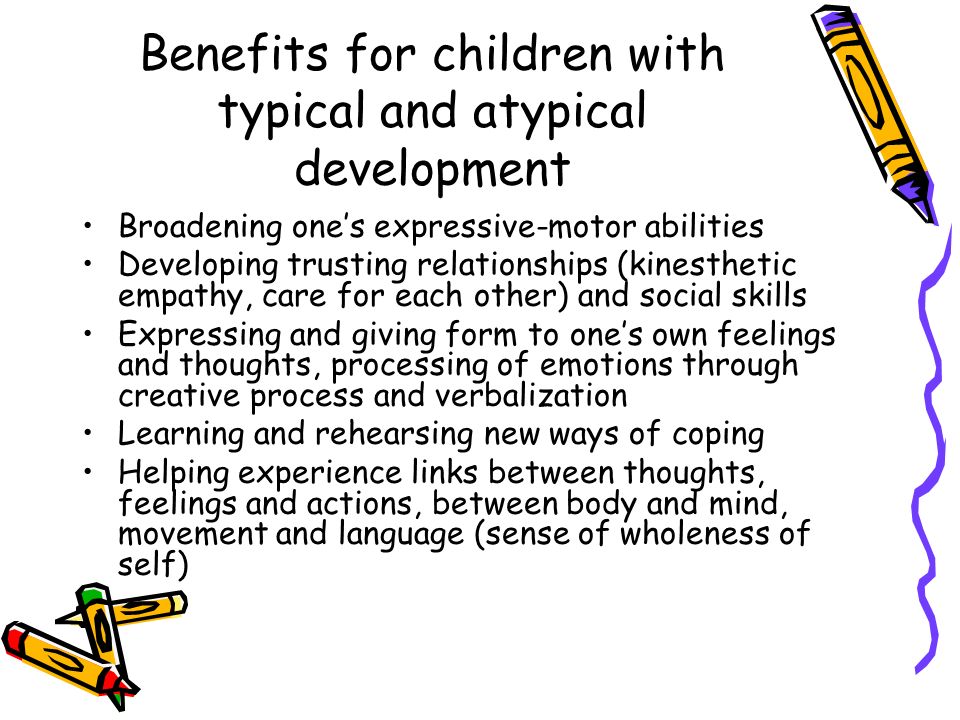 Benefits for children with typical and atypical development Broadening one’s expressive-motor abilities Developing trusting relationships (kinesthetic empathy, care for each other) and social skills Expressing and giving form to one’s own feelings and thoughts, processing of emotions through creative process and verbalization Learning and rehearsing new ways of coping Helping experience links between thoughts, feelings and actions, between body and mind, movement and language (sense of wholeness of self)