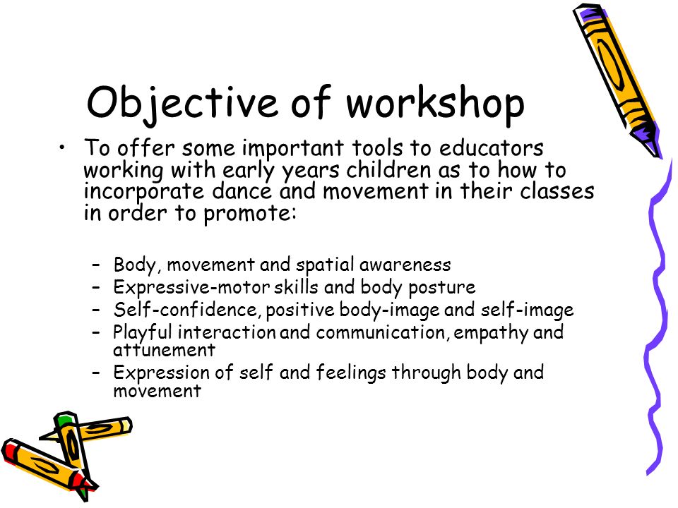 Objective of workshop To offer some important tools to educators working with early years children as to how to incorporate dance and movement in their classes in order to promote: –Body, movement and spatial awareness –Expressive-motor skills and body posture –Self-confidence, positive body-image and self-image –Playful interaction and communication, empathy and attunement –Expression of self and feelings through body and movement