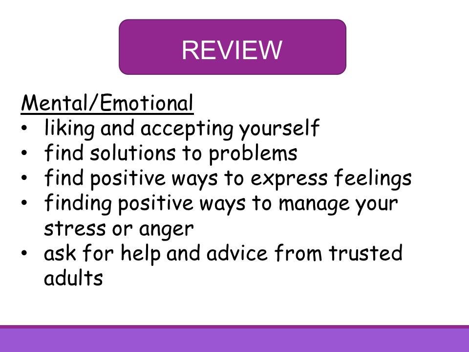 REVIEW Mental/Emotional liking and accepting yourself find solutions to problems find positive ways to express feelings finding positive ways to manage your stress or anger ask for help and advice from trusted adults